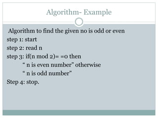Algorithm- Example
Algorithm to find the given no is odd or even
step 1: start
step 2: read n
step 3: if(n mod 2)= =0 then
“ n is even number” otherwise
“ n is odd number”
Step 4: stop.
 