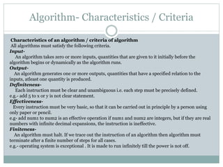 Algorithm- Characteristics / Criteria
Characteristics of an algorithm / criteria of algorithm
All algorithms must satisfy the following criteria.
Input-
An algorithm takes zero or more inputs, quantities that are given to it initially before the
algorithm begins or dynamically as the algorithm runs.
Output-
An algorithm generates one or more outputs, quantities that have a specified relation to the
inputs, atleast one quantity is produced.
Definiteness-
Each instruction must be clear and unambiguous i.e. each step must be precisely defined.
e.g.- add 5 to x or y is not clear statement.
Effectiveness-
Every instruction must be very basic, so that it can be carried out in principle by a person using
only paper or pencil.
e.g- add num1 to num2 is an effective operation if num1 and num2 are integers, but if they are real
numbers with infinite decimal expansions, the instruction is ineffective.
Finiteness-
An algorithm must halt. If we trace out the instruction of an algorithm then algorithm must
terminate after a finite number of steps for all cases.
e.g.- operating system is exceptional . It is made to run infinitely till the power is not off.
 