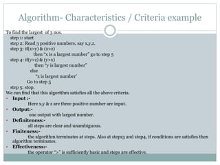 Algorithm- Characteristics / Criteria example
To find the largest of 3 nos.
step 1: start
step 2: Read 3 positive numbers, say x,y,z.
step 3: if(x>y) & (x>z)
then “x is a largest number” go to step 5
step 4: if(y>z) & (y>x)
then “y is largest number”
else
“z is largest number’
Go to step 5
step 5: stop.
We can find that this algorithm satisfies all the above criteria.
 Input :-
Here x,y & z are three positive number are input.
 Output:-
one output with largest number.
 Definiteness:-
all steps are clear and unambiguous.
 Finiteness:-
the algorithm terminates at steps. Also at steps3 and step4, if conditions are satisfies then
algorithm terminates.
 Effectiveness:-
the operator “>” is sufficiently basic and steps are effective.
 