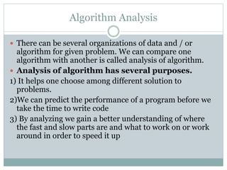 Algorithm Analysis
 There can be several organizations of data and / or
algorithm for given problem. We can compare one
algorithm with another is called analysis of algorithm.
 Analysis of algorithm has several purposes.
1) It helps one choose among different solution to
problems.
2)We can predict the performance of a program before we
take the time to write code
3) By analyzing we gain a better understanding of where
the fast and slow parts are and what to work on or work
around in order to speed it up
 