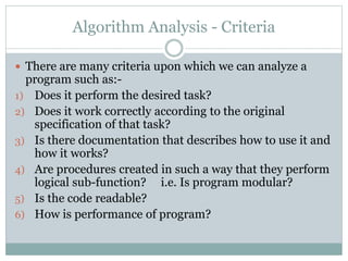 Algorithm Analysis - Criteria
 There are many criteria upon which we can analyze a
program such as:-
1) Does it perform the desired task?
2) Does it work correctly according to the original
specification of that task?
3) Is there documentation that describes how to use it and
how it works?
4) Are procedures created in such a way that they perform
logical sub-function? i.e. Is program modular?
5) Is the code readable?
6) How is performance of program?
 