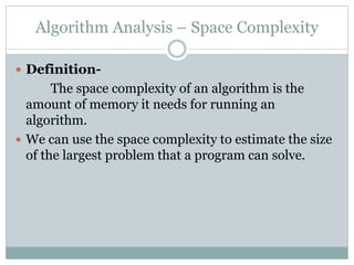 Algorithm Analysis – Space Complexity
 Definition-
The space complexity of an algorithm is the
amount of memory it needs for running an
algorithm.
 We can use the space complexity to estimate the size
of the largest problem that a program can solve.
 