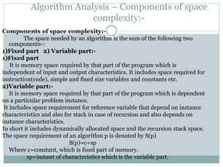 Algorithm Analysis – Components of space
complexity:-
Components of space complexity:-
The space needed by an algorithm is the sum of the following two
components-:
1)Fixed part 2) Variable part:-
1)Fixed part
It is memory space required by that part of the program which is
independent of input and output characteristics. It includes space required for
instruction(code), simple and fixed size variables and constants etc.
2)Variable part:-
It is memory space required by that part of the program which is dependent
on a particular problem instance.
It includes space requirement for reference variable that depend on instance
characteristics and also for stack in case of recursion and also depends on
instance characteristics.
In short it includes dynamically allocated space and the recursion stack space.
The space requirement of an algorithm p is denoted by S(p)
S(p)=c+sp
Where c=constant, which is fixed part of memory.
sp=instant of characteristics which is the variable part.
 