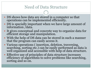 Need of Data Structure
 DS shows how data are stored in a computer so that
operations can be implemented efficiently.
 DS is specially important when we have large amount of
information /data.
 It gives conceptual and concrete way to organize data for
efficient storage and manipulation.
 With the help of DS data can be stored in such a manner
that the program can easily access it.
 Various operations ( insertion, deletion, traversing,
searching, sorting etc.) can be easily performed as data is
well organized and accessible with help of data structure.
 Effective use of principles of data structure increases
efficiency of algorithms to solve problems like searching,
sorting and so on.
 