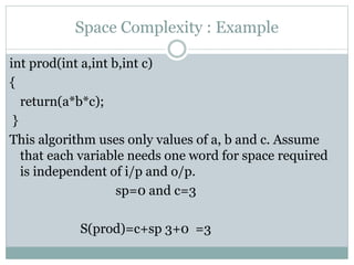 Space Complexity : Example
int prod(int a,int b,int c)
{
return(a*b*c);
}
This algorithm uses only values of a, b and c. Assume
that each variable needs one word for space required
is independent of i/p and o/p.
sp=0 and c=3
S(prod)=c+sp 3+0 =3
 