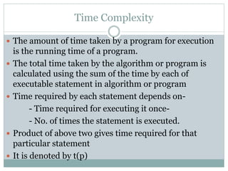 Time Complexity
 The amount of time taken by a program for execution
is the running time of a program.
 The total time taken by the algorithm or program is
calculated using the sum of the time by each of
executable statement in algorithm or program
 Time required by each statement depends on-
- Time required for executing it once-
- No. of times the statement is executed.
 Product of above two gives time required for that
particular statement
 It is denoted by t(p)
 