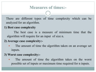 Measures of times:-
There are different types of time complexity which can be
analyzed for an algorithm.
1) Best case complexity
The best case is a measure of minimum time that the
algorithm will require for an input of size n.
2) Average case complexity:-
 The amount of time the algorithm taken on an average set
inputs.
3) Worst case complexity:-
 The amount of time the algorithm takes on the worst
possible set of inputs or maximum time required for n inputs.
 