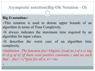 Asymptotic notation(Big-Oh Notation - O)
Big O notation:-
This notation is used to denote upper bounds of an
algorithm in terms of Time Complexity.
It always indicates the maximum time required by an
algorithm for input values.
It describes the worst case of an algorithm time
complexity.
Definition :The function f(n)=O(g(n)) [read as f of n is big
O of g of n] iff there exist positive constants c and no such
that - f(n)<=c*g(n) for all n, n>=no

 