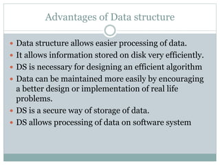 Advantages of Data structure
 Data structure allows easier processing of data.
 It allows information stored on disk very efficiently.
 DS is necessary for designing an efficient algorithm
 Data can be maintained more easily by encouraging
a better design or implementation of real life
problems.
 DS is a secure way of storage of data.
 DS allows processing of data on software system
 