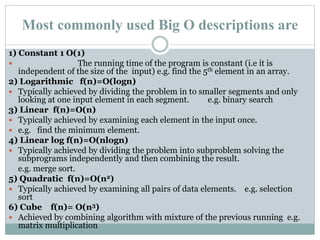 Most commonly used Big O descriptions are
1) Constant 1 O(1)
 The running time of the program is constant (i.e it is
independent of the size of the input) e.g. find the 5th element in an array.
2) Logarithmic f(n)=O(logn)
 Typically achieved by dividing the problem in to smaller segments and only
looking at one input element in each segment. e.g. binary search
3) Linear f(n)=O(n)
 Typically achieved by examining each element in the input once.
 e.g. find the minimum element.
4) Linear log f(n)=O(nlogn)
 Typically achieved by dividing the problem into subproblem solving the
subprograms independently and then combining the result.
e.g. merge sort.
5) Quadratic f(n)=O(n2)
 Typically achieved by examining all pairs of data elements. e.g. selection
sort
6) Cube f(n)= O(n3)
 Achieved by combining algorithm with mixture of the previous running e.g.
matrix multiplication
 