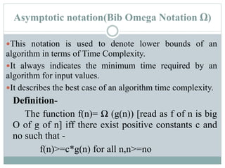 Asymptotic notation(Bib Omega Notation Ω)
This notation is used to denote lower bounds of an
algorithm in terms of Time Complexity.
It always indicates the minimum time required by an
algorithm for input values.
It describes the best case of an algorithm time complexity.
Definition-
The function f(n)= Ω (g(n)) [read as f of n is big
O of g of n] iff there exist positive constants c and
no such that -
f(n)>=c*g(n) for all n,n>=no
 