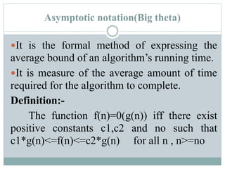 Asymptotic notation(Big theta)
It is the formal method of expressing the
average bound of an algorithm’s running time.
It is measure of the average amount of time
required for the algorithm to complete.
Definition:-
The function f(n)=0(g(n)) iff there exist
positive constants c1,c2 and no such that
c1*g(n)<=f(n)<=c2*g(n) for all n , n>=no
 