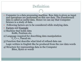 Definition
 Computer is a data processing machine. Raw data is given as input
and operations are performed on this raw data. The transformed
data is called as useful data. Hence we can say that Computer
Science is a study of data.
 Following factors are to be considered while studying data.
 Factors and Example
1) Machine that holds data
8086, Pentium etc.
2) Language required for describing data manipulation
C, C++, Pascal etc.
3) Function that describe what kind of refined data can
Logic written in English like be produced from the raw data words
4) Structure for representing data in the Computer
Bites, Bytes or words
 