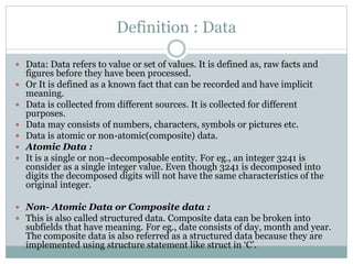 Definition : Data
 Data: Data refers to value or set of values. It is defined as, raw facts and
figures before they have been processed.
 Or It is defined as a known fact that can be recorded and have implicit
meaning.
 Data is collected from different sources. It is collected for different
purposes.
 Data may consists of numbers, characters, symbols or pictures etc.
 Data is atomic or non-atomic(composite) data.
 Atomic Data :
 It is a single or non–decomposable entity. For eg., an integer 3241 is
consider as a single integer value. Even though 3241 is decomposed into
digits the decomposed digits will not have the same characteristics of the
original integer.
 Non- Atomic Data or Composite data :
 This is also called structured data. Composite data can be broken into
subfields that have meaning. For eg., date consists of day, month and year.
The composite data is also referred as a structured data because they are
implemented using structure statement like struct in ‘C’.
 