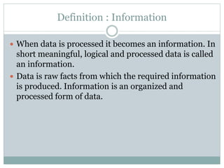 Definition : Information
 When data is processed it becomes an information. In
short meaningful, logical and processed data is called
an information.
 Data is raw facts from which the required information
is produced. Information is an organized and
processed form of data.
 