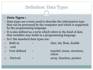 Definition: Data Types
 Data Types :
 Data types are a term used to describe the information type
that can be processed by the computer and which is supported
by the programming language.
 It is also defined as a term which refers to the kind of data
that variables may holds in a programming language.
 In C the standard data types are:
1) Built-in - char, int, float, double
2) void
3) User defined - typedef, enum, structure,
union
4) Derived - array, function, pointer
 