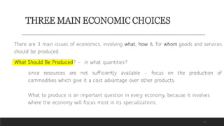THREE MAIN ECONOMIC CHOICES
11
There are 3 main issues of economics, involving what, how & for whom goods and services
should be produced.
What Should Be Produced? – in what quantities?
since resources are not sufficiently available – focus on the production of
commodities which give it a cost advantage over other products.
What to produce is an important question in every economy, because it involves
where the economy will focus most in its specializations.
 