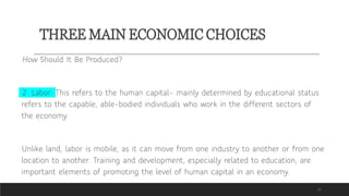 THREE MAIN ECONOMIC CHOICES
15
How Should It Be Produced?
2. Labor: This refers to the human capital– mainly determined by educational status
refers to the capable, able-bodied individuals who work in the different sectors of
the economy.
Unlike land, labor is mobile, as it can move from one industry to another or from one
location to another. Training and development, especially related to education, are
important elements of promoting the level of human capital in an economy.
 