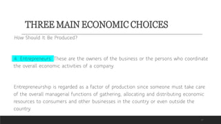 THREE MAIN ECONOMIC CHOICES
17
How Should It Be Produced?
4. Entrepreneurs: These are the owners of the business or the persons who coordinate
the overall economic activities of a company.
Entrepreneurship is regarded as a factor of production since someone must take care
of the overall managerial functions of gathering, allocating and distributing economic
resources to consumers and other businesses in the country or even outside the
country.
 
