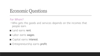 For Whom?
◦ Who gets the goods and services depends on the incomes that
people earn.
■ Land earns rent.
■ Labor earns wages.
■ Capital earns interest.
■ Entrepreneurship earns profit.
Economic Questions
 
