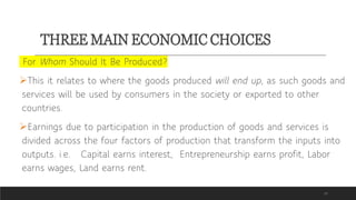 THREE MAIN ECONOMIC CHOICES
19
For Whom Should It Be Produced?
This it relates to where the goods produced will end up, as such goods and
services will be used by consumers in the society or exported to other
countries.
Earnings due to participation in the production of goods and services is
divided across the four factors of production that transform the inputs into
outputs. i.e. Capital earns interest, Entrepreneurship earns profit, Labor
earns wages, Land earns rent.
 
