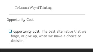 To Learn a Way of Thinking
Opportunity Cost
 opportunity cost The best alternative that we
forgo, or give up, when we make a choice or
decision.
 