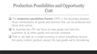  The production possibilities frontier (PPF) is the boundary between
those combinations of goods and services that can be produced and
those that cannot.
 To illustrate the PPF, we focus on two goods and hold the
quantities of all other goods and services constant.
 That is, we look at a model economy in which everything remains
the same (ceteris paribus) except the two goods we’re considering.
Production Possibilities and Opportunity
Cost
 