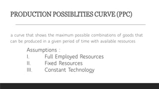 PRODUCTION POSSIBLITIES CURVE (PPC)
a curve that shows the maximum possible combinations of goods that
can be produced in a given period of time with available resources
Assumptions :
I. Full Employed Resources
II. Fixed Resources
III. Constant Technology
 