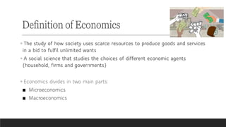 ◦ The study of how society uses scarce resources to produce goods and services
in a bid to fulfil unlimited wants
◦ A social science that studies the choices of different economic agents
(household, firms and governments)
◦ Economics divides in two main parts:
■ Microeconomics
■ Macroeconomics
Definition of Economics
 