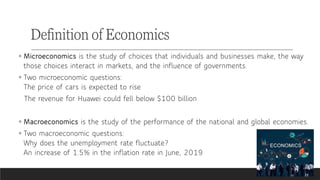 ◦ Microeconomics is the study of choices that individuals and businesses make, the way
those choices interact in markets, and the influence of governments.
◦ Two microeconomic questions:
The price of cars is expected to rise
The revenue for Huawei could fell below $100 billion
◦ Macroeconomics is the study of the performance of the national and global economies.
◦ Two macroeconomic questions:
Why does the unemployment rate fluctuate?
An increase of 1.5% in the inflation rate in June, 2019
Definition of Economics
 
