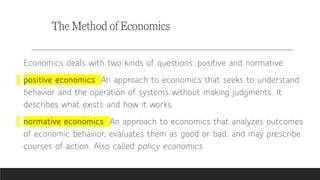 The Method of Economics
Economics deals with two kinds of questions: positive and normative.
positive economics An approach to economics that seeks to understand
behavior and the operation of systems without making judgments. It
describes what exists and how it works.
normative economics An approach to economics that analyzes outcomes
of economic behavior, evaluates them as good or bad, and may prescribe
courses of action. Also called policy economics.
 