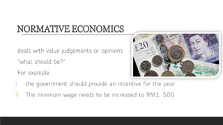 NORMATIVE ECONOMICS
deals with value judgements or opinions
“what should be?”
For example
I. the government should provide an incentive for the poor
II. The minimum wage needs to be increased to RM1, 500
 