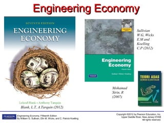 Copyright ©2012 by Pearson Education, Inc.
Upper Saddle River, New Jersey 07458
All rights reserved.
Engineering Economy, Fifteenth Edition
By William G. Sullivan, Elin M. Wicks, and C. Patrick Koelling
Engineering EconomyEngineering Economy
Sullivian
W.G, Wicks
E.M and
Koelling
C.P (2012)
Mohamad
Sirin, R
(2007)
Blank, L.T, A.Tarquin (2012)
 