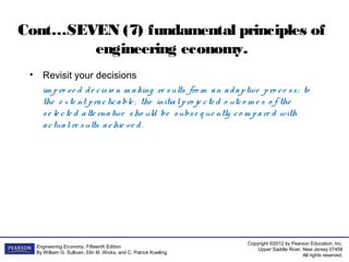 Copyright ©2012 by Pearson Education, Inc.
Upper Saddle River, New Jersey 07458
All rights reserved.
Engineering Economy, Fifteenth Edition
By William G. Sullivan, Elin M. Wicks, and C. Patrick Koelling
Cont…SEVEN (7) fundamental principles of
engineering economy.
• Revisit your decisions
im pro ve d de cisio n m aking re sults fro m an adaptive pro ce ss; to
the e xte nt practicable , the initialpro je cte d o utco m e s o f the
se le cte d alte rnative sho uld be subse q ue ntly co m pare d with
actualre sults achie ve d.
 