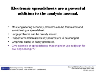 Copyright ©2012 by Pearson Education, Inc.
Upper Saddle River, New Jersey 07458
All rights reserved.
Engineering Economy, Fifteenth Edition
By William G. Sullivan, Elin M. Wicks, and C. Patrick Koelling
Electronic spreadsheets are a powerful
addition to the analysis arsenal.
• Most engineering economy problems can be formulated and
solved using a spreadsheet.
• Large problems can be quickly solved.
• Proper formulation allows key parameters to be changed.
• Graphical output is easily generated.
• Give example of spreadsheets that engineer use in design for
civil engineering???
 