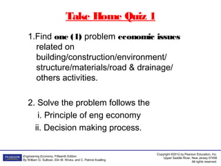 Copyright ©2012 by Pearson Education, Inc.
Upper Saddle River, New Jersey 07458
All rights reserved.
Engineering Economy, Fifteenth Edition
By William G. Sullivan, Elin M. Wicks, and C. Patrick Koelling
Take Home Quiz 1
1.Find one (1) problem economic issues
related on
building/construction/environment/
structure/materials/road & drainage/
others activities.
2. Solve the problem follows the
i. Principle of eng economy
ii. Decision making process.
 