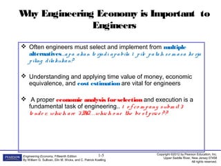 Copyright ©2012 by Pearson Education, Inc.
Upper Saddle River, New Jersey 07458
All rights reserved.
Engineering Economy, Fifteenth Edition
By William G. Sullivan, Elin M. Wicks, and C. Patrick Koelling
1-5
Why Engineering Economy is Important to
Engineers
 Often engineers must select and implement from multiple
alternatives..apa akan te rjadi apabila 1 pile patah se m asa ke rja
piling dilakukan?
 Understanding and applying time value of money, economic
equivalence, and cost estimation are vital for engineers
 A proper economic analysis forselection and execution is a
fundamental task of engineering.. 1 o f co m pany subm it 3
te nde r, which are 3BQ. . . which o ne the be st price ? ?
 