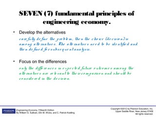 Copyright ©2012 by Pearson Education, Inc.
Upper Saddle River, New Jersey 07458
All rights reserved.
Engineering Economy, Fifteenth Edition
By William G. Sullivan, Elin M. Wicks, and C. Patrick Koelling
SEVEN (7) fundamental principles of
engineering economy.
• Develop the alternatives
care fully de fine the pro ble m , the n the cho ice (de cisio n) is
am o ng alte rnative s. The alte rnative s ne e d to be ide ntifie d and
the n de fine d fo r subse q ue nt analysis.
• Focus on the differences
o nly the diffe re nce s in e xpe cte d future o utco m e s am o ng the
alte rnative s are re le vant to the ir co m pariso n and sho uld be
co nside re d in the de cisio n.
 