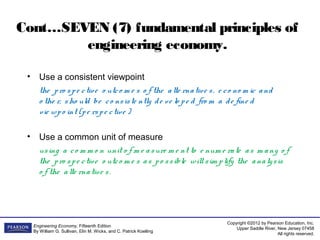 Copyright ©2012 by Pearson Education, Inc.
Upper Saddle River, New Jersey 07458
All rights reserved.
Engineering Economy, Fifteenth Edition
By William G. Sullivan, Elin M. Wicks, and C. Patrick Koelling
Cont…SEVEN (7) fundamental principles of
engineering economy.
• Use a consistent viewpoint
the pro spe ctive o utco m e s o f the alte rnative s, e co no m ic and
o the r, sho uld be co nsiste ntly de ve lo pe d fro m a de fine d
vie wpo int (pe rspe ctive )
• Use a common unit of measure
using a co m m o n unit o f m e asure m e nt to e num e rate as m any o f
the pro spe ctive o utco m e s as po ssible willsim plify the analysis
o f the alte rnative s.
 
