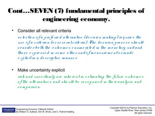Copyright ©2012 by Pearson Education, Inc.
Upper Saddle River, New Jersey 07458
All rights reserved.
Engineering Economy, Fifteenth Edition
By William G. Sullivan, Elin M. Wicks, and C. Patrick Koelling
Cont…SEVEN (7) fundamental principles of
engineering economy.
• Consider all relevant criteria
se le ctio n o f a pre fe rre d alte rnative (de cisio n m aking ) re q uire s the
use o f a crite rio n (o r se ve ralcrite ria). The de cisio n pro ce ss sho uld
co nside r bo th the o utco m e s e num e rate d in the m o ne tary unit and
tho se e xpre sse d in so m e o the r unit o f m e asure m e nt o r m ade
e xplicit in a de scriptive m anne r.
• Make uncertainty explicit
risk and unce rtainty are inhe re nt in e stim ating the future o utco m e s
o f the alte rnative s and sho uld be re co g niz e d in the ir analysis and
co m pariso n.
 