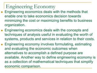 Engineering Economy
 Engineering economics deals with the methods that
enable one to take economics decision towards
minimizing the cost or maximizing benefits to business
organization.
 Engineering economics deals with the concepts and
techniques of analysis useful in evaluating the worth of
systems, products and services in relation to their costs.
 Engineering economy involves formulating, estimating
and evaluating the economic outcomes when
alternatives to accomplish a defined purpose are
available. Another way to define engineering economy is
as a collection of mathematical techniques that simplify
economic comparison.
 