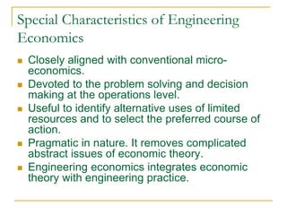 Special Characteristics of Engineering
Economics
 Closely aligned with conventional micro-
economics.
 Devoted to the problem solving and decision
making at the operations level.
 Useful to identify alternative uses of limited
resources and to select the preferred course of
action.
 Pragmatic in nature. It removes complicated
abstract issues of economic theory.
 Engineering economics integrates economic
theory with engineering practice.
 