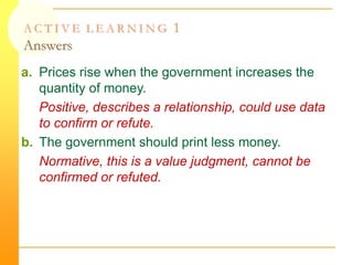 A C T I V E L E A R N I N G 1
Answers
a. Prices rise when the government increases the
quantity of money.
Positive, describes a relationship, could use data
to confirm or refute.
b. The government should print less money.
Normative, this is a value judgment, cannot be
confirmed or refuted.
 