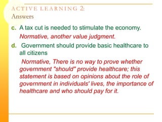 A C T I V E L E A R N I N G 2:
Answers
c. A tax cut is needed to stimulate the economy.
Normative, another value judgment.
d. Government should provide basic healthcare to
all citizens
Normative, There is no way to prove whether
government "should" provide healthcare; this
statement is based on opinions about the role of
government in individuals' lives, the importance of
healthcare and who should pay for it.
 