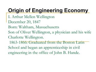 I. Arthur Mellen Wellington
December 20, 1847
Born: Waltham, Massachusetts
Son of Oliver Wellington, a physician and his wife
Charlotte Wellington.
1863-1866: Graduated from the Boston Latin
School and began an apprenticeship in civil
engineering in the office of John B. Hande.
Origin of Engineering Economy
 