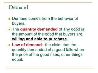 Demand
 Demand comes from the behavior of
buyers.
 The quantity demanded of any good is
the amount of the good that buyers are
willing and able to purchase.
 Law of demand: the claim that the
quantity demanded of a good falls when
the price of the good rises, other things
equal.
 