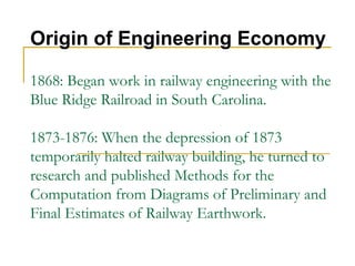 1868: Began work in railway engineering with the
Blue Ridge Railroad in South Carolina.
1873-1876: When the depression of 1873
temporarily halted railway building, he turned to
research and published Methods for the
Computation from Diagrams of Preliminary and
Final Estimates of Railway Earthwork.
Origin of Engineering Economy
 