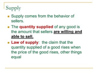 Supply
 Supply comes from the behavior of
sellers.
 The quantity supplied of any good is
the amount that sellers are willing and
able to sell.
 Law of supply: the claim that the
quantity supplied of a good rises when
the price of the good rises, other things
equal
 