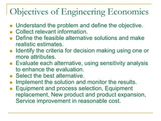 Objectives of Engineering Economics
 Understand the problem and define the objective.
 Collect relevant information.
 Define the feasible alternative solutions and make
realistic estimates.
 Identify the criteria for decision making using one or
more attributes.
 Evaluate each alternative, using sensitivity analysis
to enhance the evaluation.
 Select the best alternative.
 Implement the solution and monitor the results.
 Equipment and process selection, Equipment
replacement, New product and product expansion,
Service improvement in reasonable cost.
 