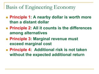 Basis of Engineering Economy
 Principle 1: A nearby dollar is worth more
than a distant dollar
 Principle 2: All it counts is the differences
among alternatives
 Principle 3: Marginal revenue must
exceed marginal cost
 Principle 4: Additional risk is not taken
without the expected additional return
 